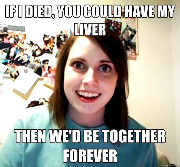 if i died, you could have my liver then we'd be together forever  Overly Attached Girlfriend