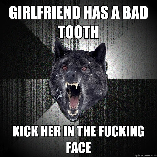 Girlfriend has a bad tooth Kick her in the fucking face  Insanity Wolf