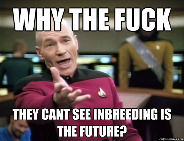 why the fuck They cant see inbreeding is the future?  Annoyed Picard HD