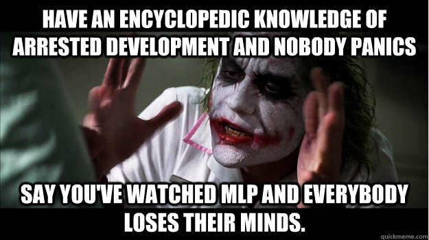 have an encyclopedic knowledge of arrested development and nobody panics say you've watched MLP and everybody loses their minds.  Joker Mind Loss