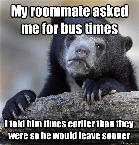 My roommate asked me for bus times I told him times earlier than they were so he would leave sooner  Confession Bear