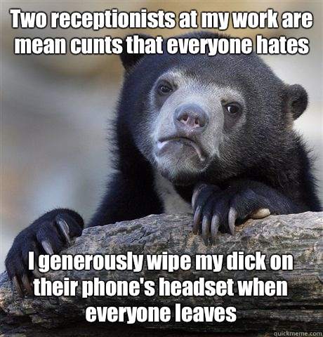 Two receptionists at my work are mean cunts that everyone hates I generously wipe my dick on their phone's headset when everyone leaves  Confession Bear