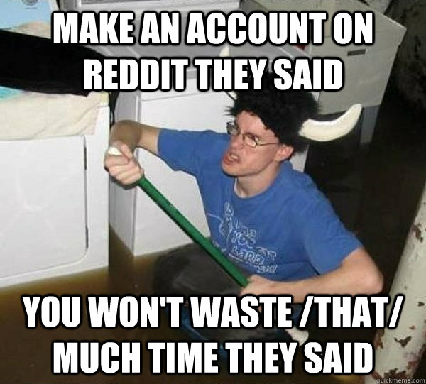 make an account on reddit they said you won't waste /that/ much time they said  They said
