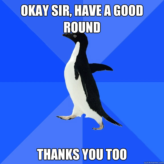 Okay sir, have a good round Thanks you too  Socially Awkward Penguin