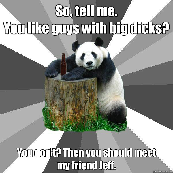 So, tell me.
You like guys with big dicks? You don't? Then you should meet
my friend Jeff. - So, tell me.
You like guys with big dicks? You don't? Then you should meet
my friend Jeff.  Pickup-Line Panda
