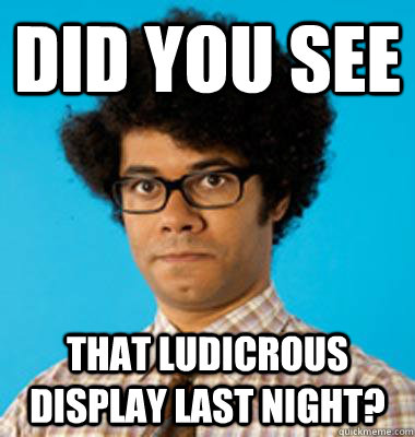 Did you see   that ludicrous display last night? - Did you see   that ludicrous display last night?  Maurice Moss