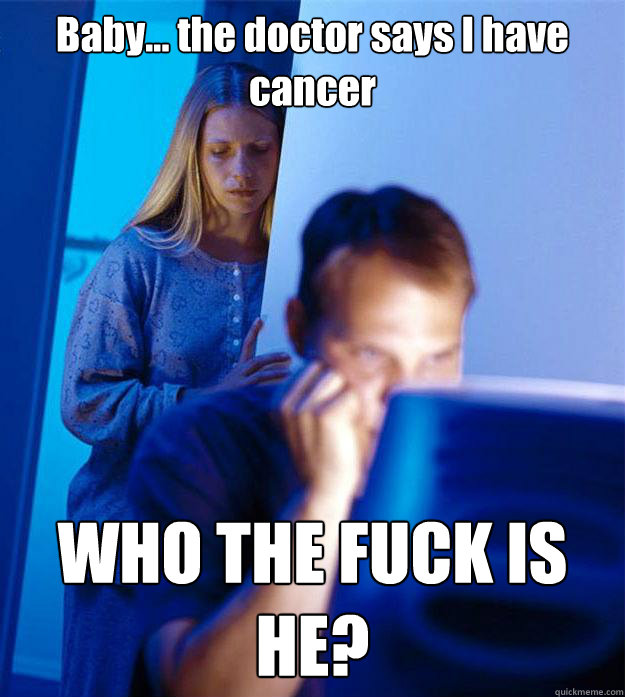 Baby... the doctor says I have cancer WHO THE FUCK IS HE?  Redditors Wife
