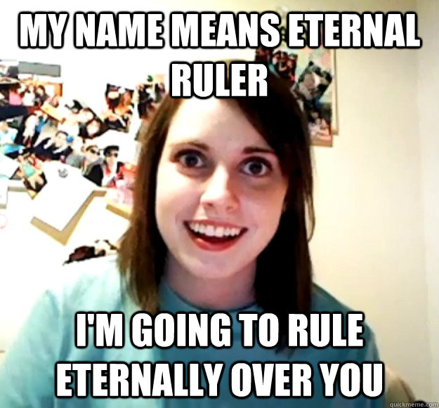 my name means eternal ruler  I'm going to rule eternally over you  Overly Attached Girlfriend