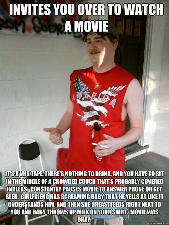 Invites you over to watch a movie It's a vhs tape, there's nothing to drink, and you have to sit in the middle of a crowded couch that's probably covered in fleas.  Constantly pauses movie to answer phone or get beer.  Girlfriend has screaming baby that h  Redneck Randal