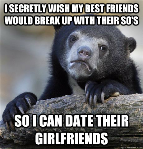 I secretly wish my best friends would break up with their so's so I can date their girlfriends - I secretly wish my best friends would break up with their so's so I can date their girlfriends  confessionbear
