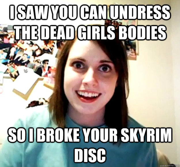 I saw you can undress the dead girls bodies So I broke your Skyrim disc  Overly Attached Girlfriend