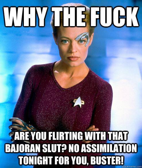 why the fuck are you flirting with that Bajoran slut? No assimilation tonight for you, buster! - why the fuck are you flirting with that Bajoran slut? No assimilation tonight for you, buster!  Misc