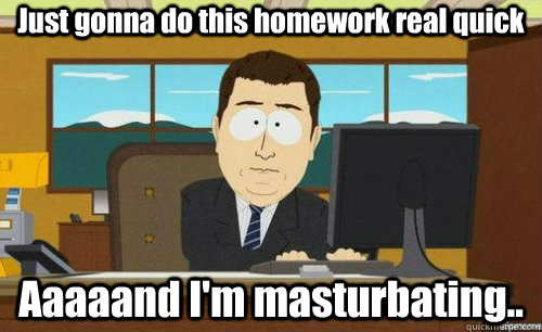 Just gonna do this homework real quick Aaaaand I'm masturbating..  aaaand its gone