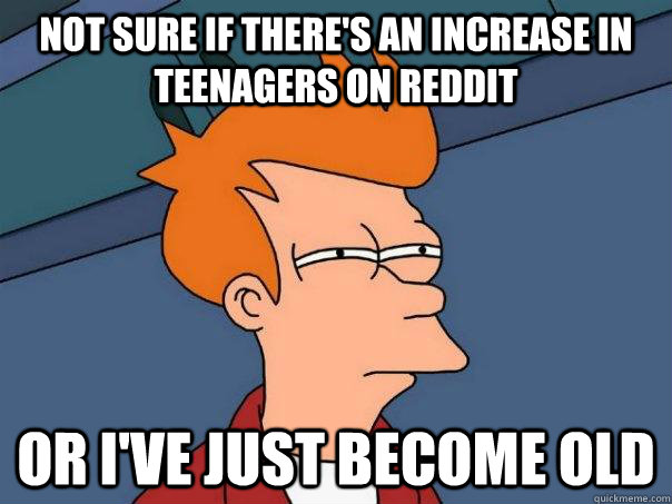Not sure if there's an increase in teenagers on reddit Or i've just become old  Futurama Fry