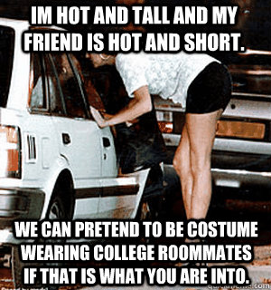 Im hot and tall and my friend is hot and short. We can pretend to be costume wearing college roommates if that is what you are into.  Karma Whore