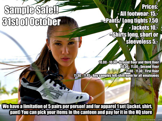 Sample Sale!!
31st of October Prices:  
- All footwear: 15,-
- ..Pants/ Long tights 7,50
- Jackets 10,-
- Shirts long, short or sleeveless 5,- 10.00 - 10.30 - Ground floor and third floor 
10.30 - 11.00 - Second floor
11.00 - 11.30 - First floor
11.30 - 1  Asics sample sale