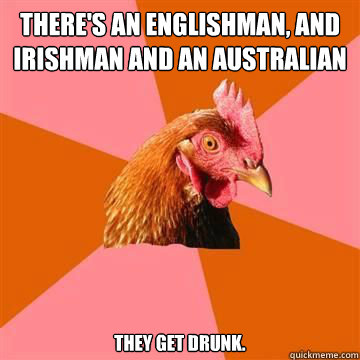 There's an englishman, and irishman and an australian they get drunk.  True story now anti joke chicken