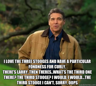 I love the Three Stooges and have a particular fondness for Curly. 
There's Larry, then theres..What's the third one there? The third stooge? I would, I would...The third stooge I can't, sorry, Oops
  - I love the Three Stooges and have a particular fondness for Curly. 
There's Larry, then theres..What's the third one there? The third stooge? I would, I would...The third stooge I can't, sorry, Oops
   Rick perry