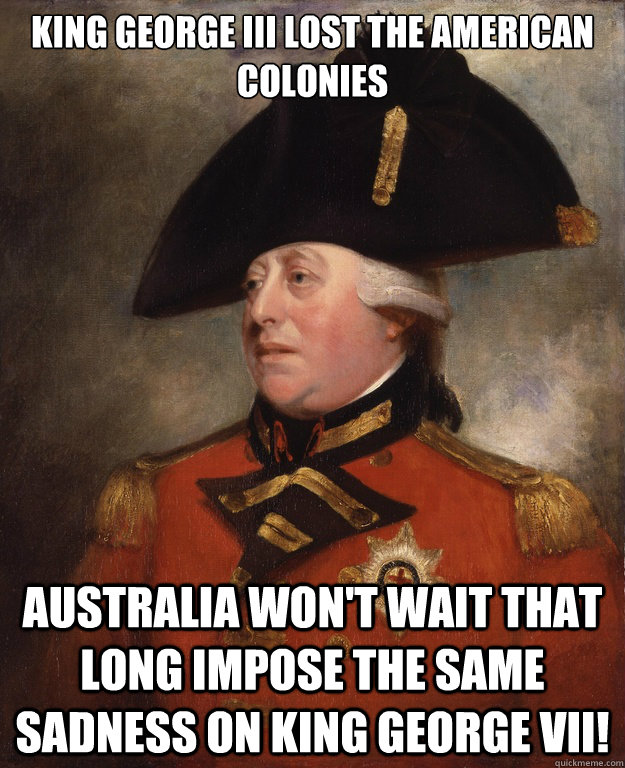 King George III lost the American colonies Australia won't wait that long impose the same sadness on King George VII!  King George III