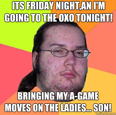 its friday night,an I'm going to the oxo tonight! bringing my a-game moves on the ladies... son!   Butthurt Dweller