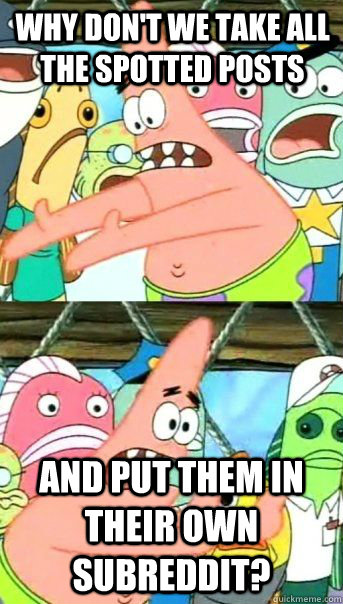 Why don't we take all the spotted posts  and put them in their own subreddit?  