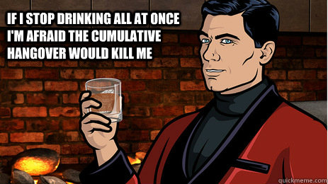 If I stop drinking all at once I'm afraid the cumulative hangover would kill me  - If I stop drinking all at once I'm afraid the cumulative hangover would kill me   Archer