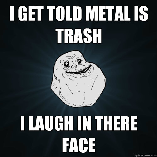 I get told Metal is trash I laugh in there face  Forever Alone