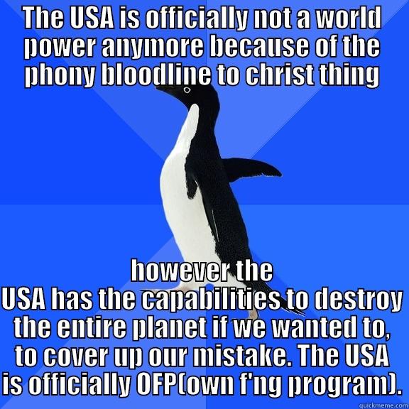 THE USA IS OFFICIALLY NOT A WORLD POWER ANYMORE BECAUSE OF THE PHONY BLOODLINE TO CHRIST THING HOWEVER THE USA HAS THE CAPABILITIES TO DESTROY THE ENTIRE PLANET IF WE WANTED TO, TO COVER UP OUR MISTAKE. THE USA IS OFFICIALLY OFP(OWN F'NG PROGRAM). Socially Awkward Penguin