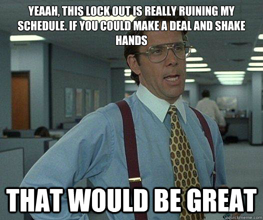 Yeaah, this lock out is really ruining my schedule. If you could make a deal and shake hands  that would be great  Party Patrol Lumbergh