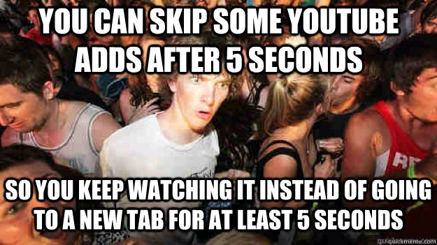 You can skip some youtube adds after 5 seconds So you keep watching it instead of going to a new tab for at least 5 seconds  Sudden Clarity Clarence