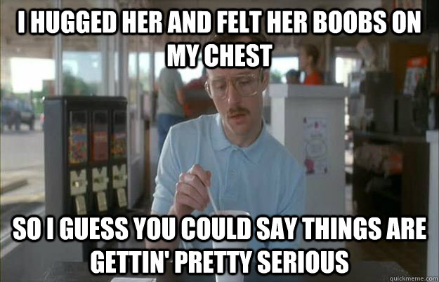 I hugged her and felt her boobs on my chest So i guess you could say things are gettin' pretty serious  Gettin Pretty Serious