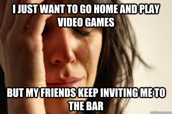 I just want to go home and play video games but my friends keep inviting me to the bar  First World Problems