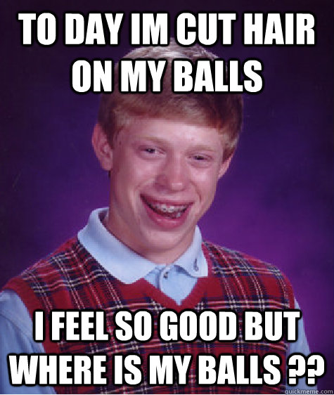 to day im cut hair on my balls i feel so good but where is my balls ??  Bad Luck Brian