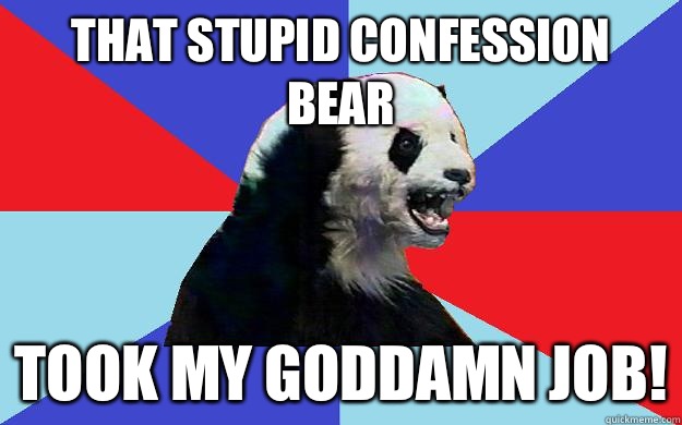 That stupid confession bear Took my goddamn job!  