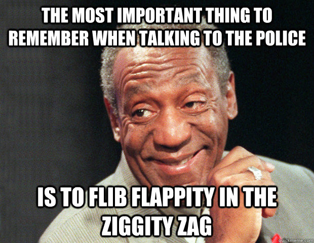 The most important thing to remember when talking to the police is to flib flappity in the ziggity zag  Useless Advice Cosby