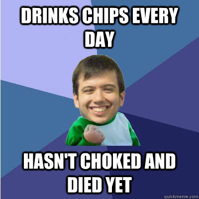 drinks chips every day hasn't choked and died yet  