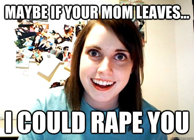 Maybe If your mom leaves... I could rape you  Overly Attached Girlfriend