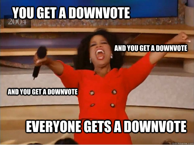 You get a downvote everyone gets a downvote and you get a downvote and you get a downvote  oprah you get a car