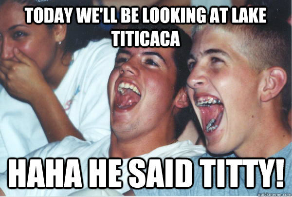 Today we'll be looking at lake titicaca Haha he said titty!  Immature High Schoolers