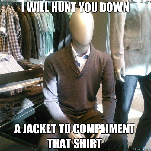 I WILL HUNT YOU DOWN A JACKET TO COMPLIMENT
THAT SHIRT  