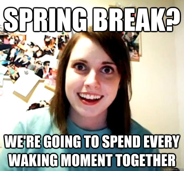 Spring Break? We're going to spend every waking moment together  Overly Attached Girlfriend