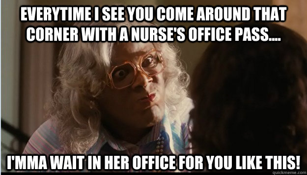 Everytime i see you come around that corner with a nurse's office pass.... i'mma wait in her office for you like this!   Madea