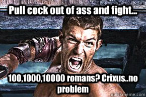 Pull cock out of ass and fight... 100,1000,10000 romans? Crixus..no problem - Pull cock out of ass and fight... 100,1000,10000 romans? Crixus..no problem  Spartacus