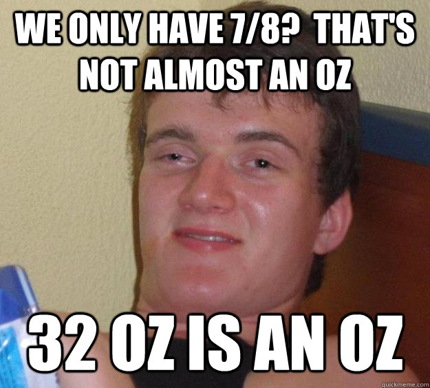 We only have 7/8?  That's not almost an oz 32 oz is an oz  10 Guy