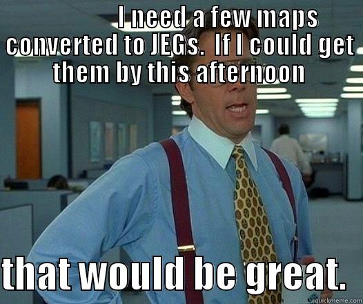                 I NEED A FEW MAPS CONVERTED TO JEGS.  IF I COULD GET THEM BY THIS AFTERNOON  THAT WOULD BE GREAT.  Office Space Lumbergh