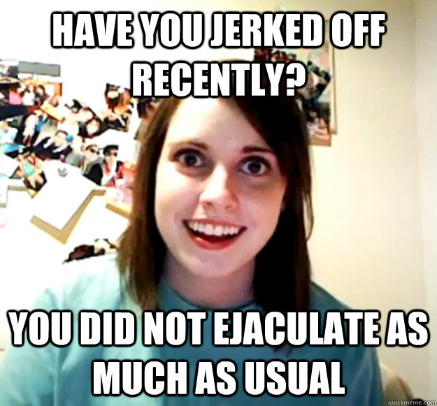 Have you jerked off recently? You did not ejaculate as much as usual  Overly Attached Girlfriend