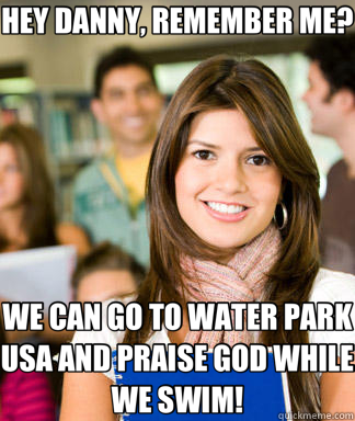 HEY DANNY, REMEMBER ME? WE CAN GO TO WATER PARK USA AND PRAISE GOD WHILE WE SWIM!  Sheltered College Freshman