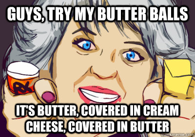 guys, try my butter balls it's butter, covered in cream cheese, covered in butter  High Paula Deen