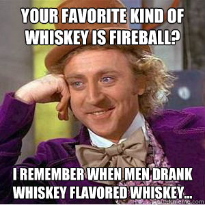 Your favorite kind of whiskey is fireball? I remember when men drank whiskey flavored whiskey...  willy wonka