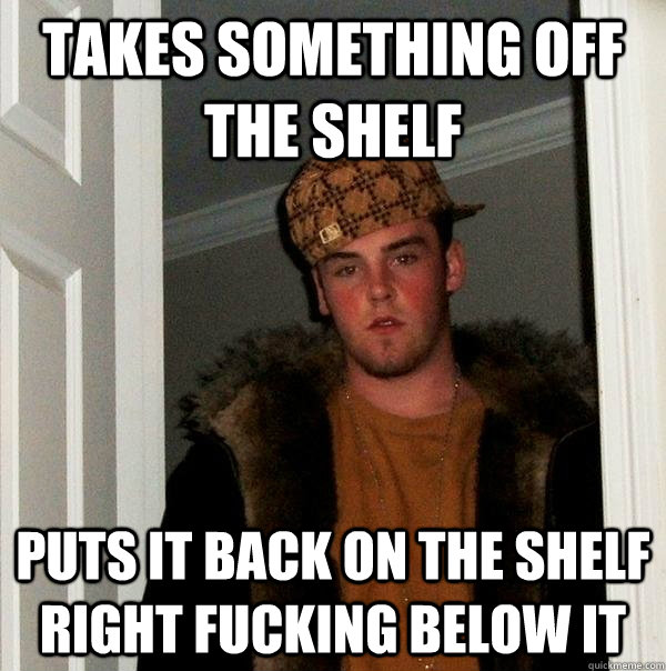Takes Something off the shelf Puts it back on the shelf right fucking below it  Scumbag Steve
